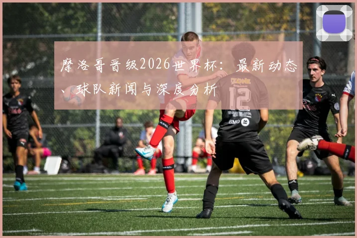 摩洛哥晋级2026世界杯：最新动态、球队新闻与深度分析