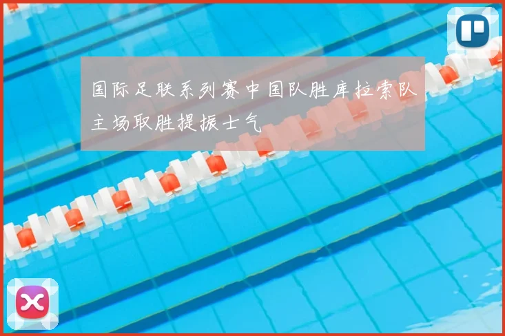 国际足联系列赛中国队胜库拉索队主场取胜提振士气
