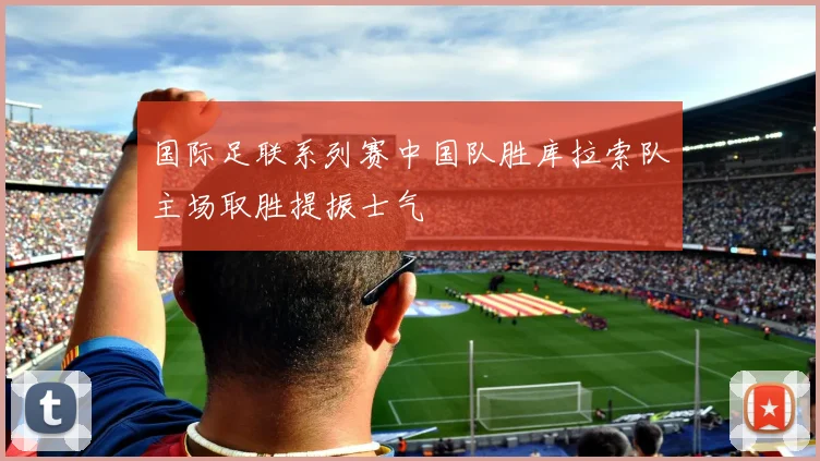 国际足联系列赛中国队胜库拉索队主场取胜提振士气