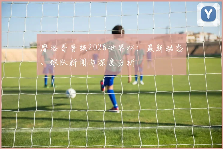 摩洛哥晋级2026世界杯:最新动态、球队新闻与深度分析